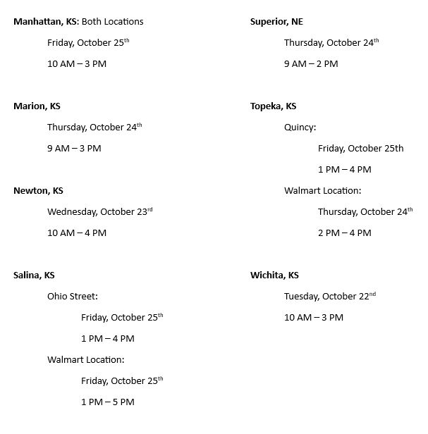 Manhattan, KS: Both Locations
	Friday, October 25th
	10 AM – 3 PM

Marion, KS
Thursday, October 24th 
9 AM – 3 PM

Newton, KS
Wednesday, October 23rd
10 AM – 4 PM

Salina, KS
Ohio Street:
Friday, October 25th
1 PM – 4 PM
Walmart Location:
Friday, October 25th 
1 PM – 5 PM

Superior, NE
Thursday, October 24th
9 AM – 2 PM

Topeka, KS
Quincy:
Friday, October 25th 
1 PM – 4 PM
Walmart Location:
Thursday, October 24th
2 PM – 4 PM

Wichita, KS
Tuesday, October 22nd 
10 AM – 3 PM